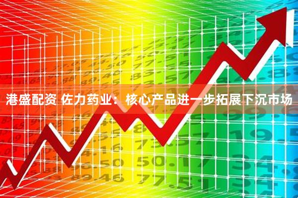 港盛配资 佐力药业:核心产品进一步拓展下沉市场