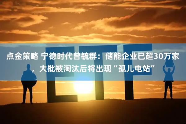 点金策略 宁德时代曾毓群：储能企业已超30万家，大批被淘汰后将出现“孤儿电站”