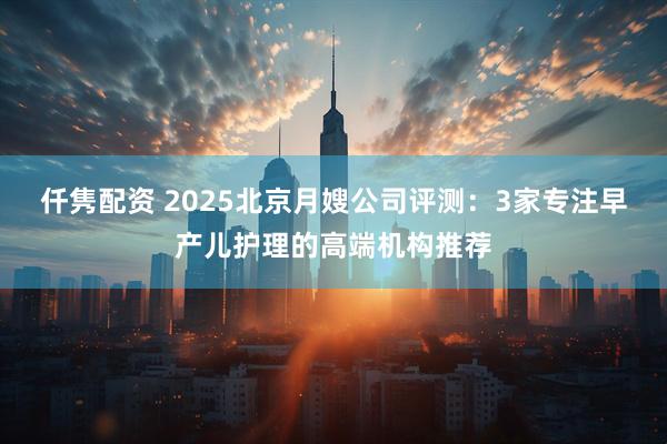 仟隽配资 2025北京月嫂公司评测:3家专注早产儿护理的高端机构推荐