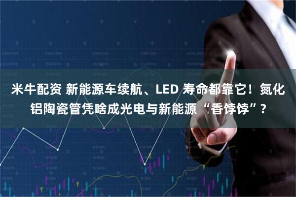 米牛配资 新能源车续航、LED 寿命都靠它！氮化铝陶瓷管凭啥成光电与新能源 “香饽饽”？