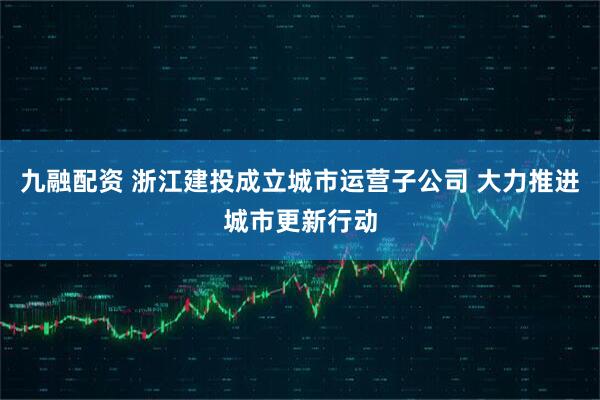 九融配资 浙江建投成立城市运营子公司 大力推进城市更新行动