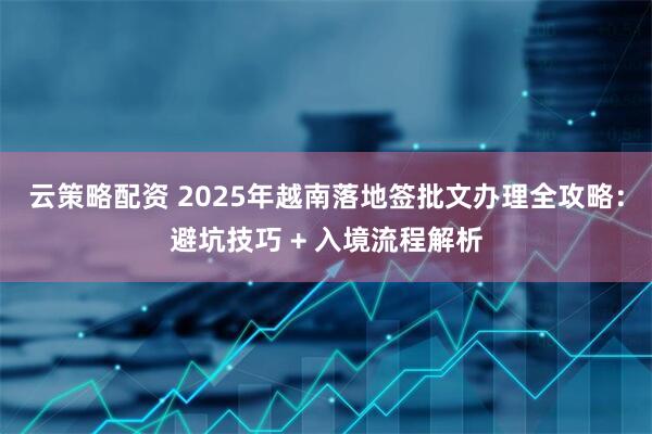 云策略配资 2025年越南落地签批文办理全攻略:避坑技巧 + 入境流程解析