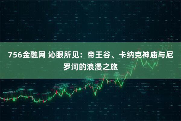 756金融网 沁眼所见:帝王谷、卡纳克神庙与尼罗河的浪漫之旅