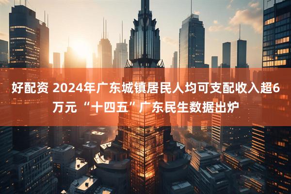 好配资 2024年广东城镇居民人均可支配收入超6万元 “十四五”广东民生数据出炉