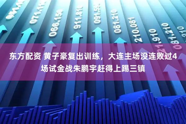 东方配资 黄子豪复出训练,大连主场没连败过4场试金战朱鹏宇赶得上踢三镇
