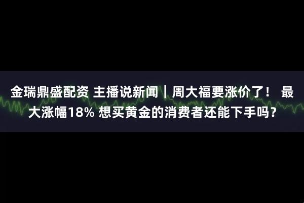 金瑞鼎盛配资 主播说新闻｜周大福要涨价了！ 最大涨幅18% 想买黄金的消费者还能下手吗？