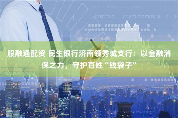 股融通配资 民生银行济南领秀城支行：以金融消保之力，守护百姓“钱袋子”