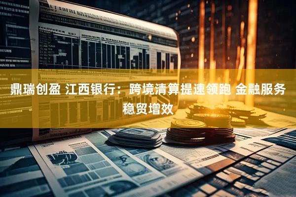 鼎瑞创盈 江西银行:跨境清算提速领跑 金融服务稳贸增效
