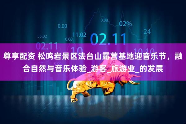 尊享配资 松鸣岩景区法台山露营基地迎音乐节，融合自然与音乐体验_游客_旅游业_的发展