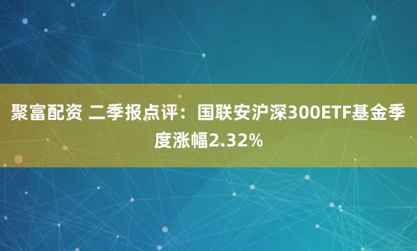聚富配资 二季报点评：国联安沪深300ETF基金季度涨幅2.32%