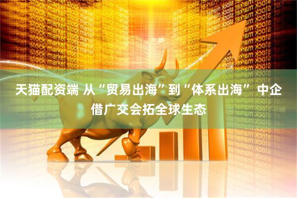 天猫配资端 从“贸易出海”到“体系出海” 中企借广交会拓全球生态