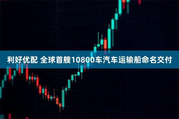 利好优配 全球首艘10800车汽车运输船命名交付